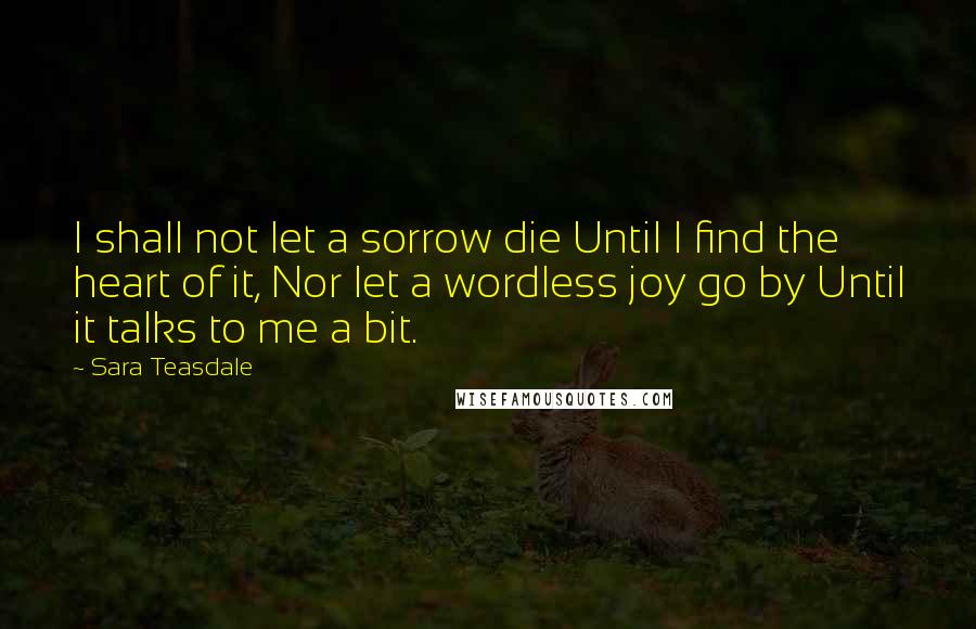 Sara Teasdale Quotes: I shall not let a sorrow die Until I find the heart of it, Nor let a wordless joy go by Until it talks to me a bit.