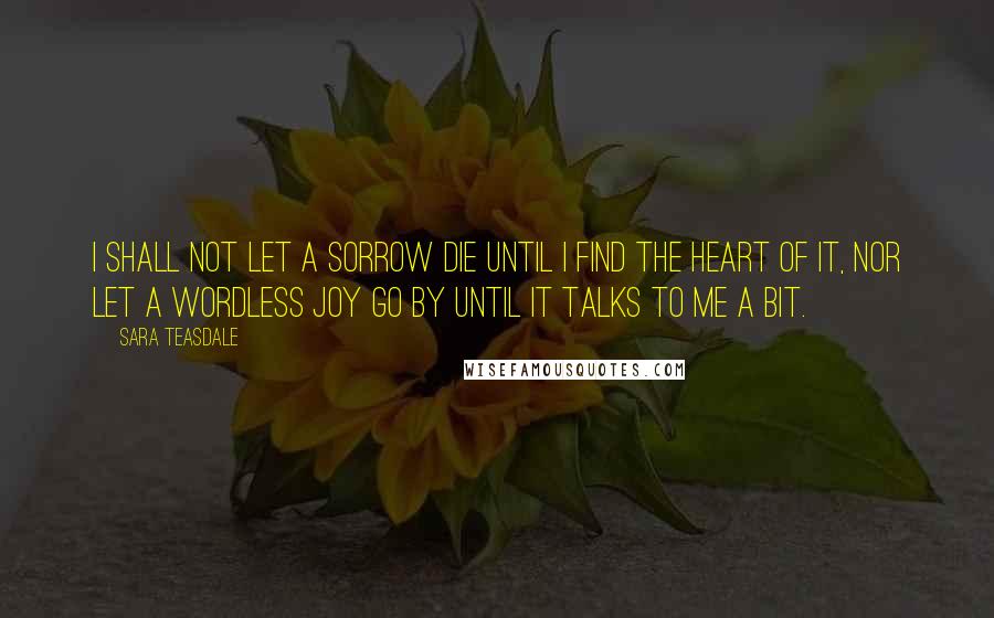 Sara Teasdale Quotes: I shall not let a sorrow die Until I find the heart of it, Nor let a wordless joy go by Until it talks to me a bit.