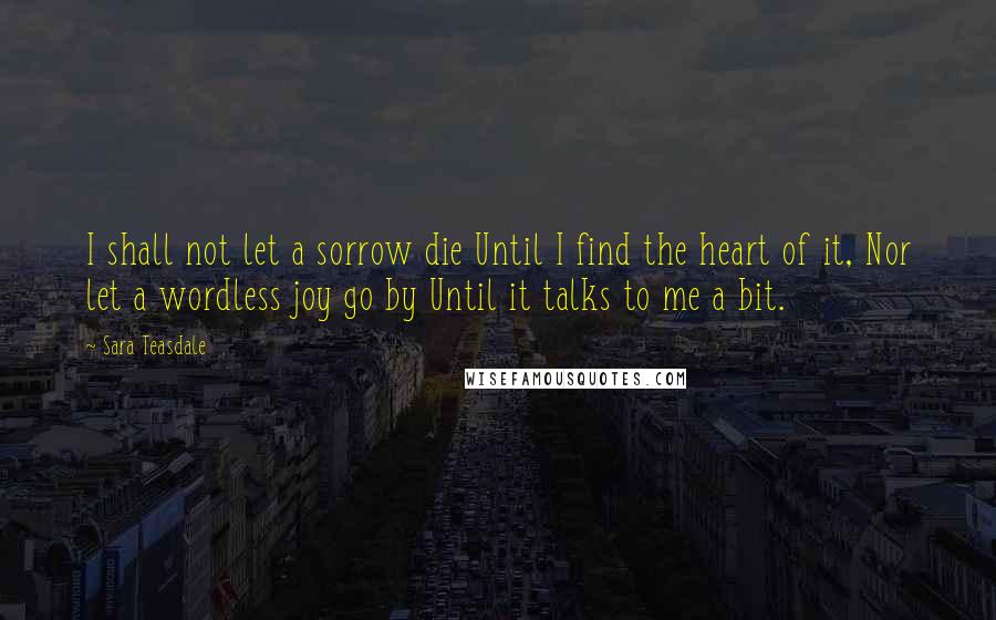 Sara Teasdale Quotes: I shall not let a sorrow die Until I find the heart of it, Nor let a wordless joy go by Until it talks to me a bit.