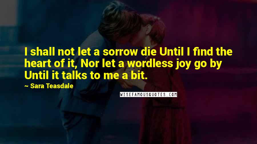 Sara Teasdale Quotes: I shall not let a sorrow die Until I find the heart of it, Nor let a wordless joy go by Until it talks to me a bit.