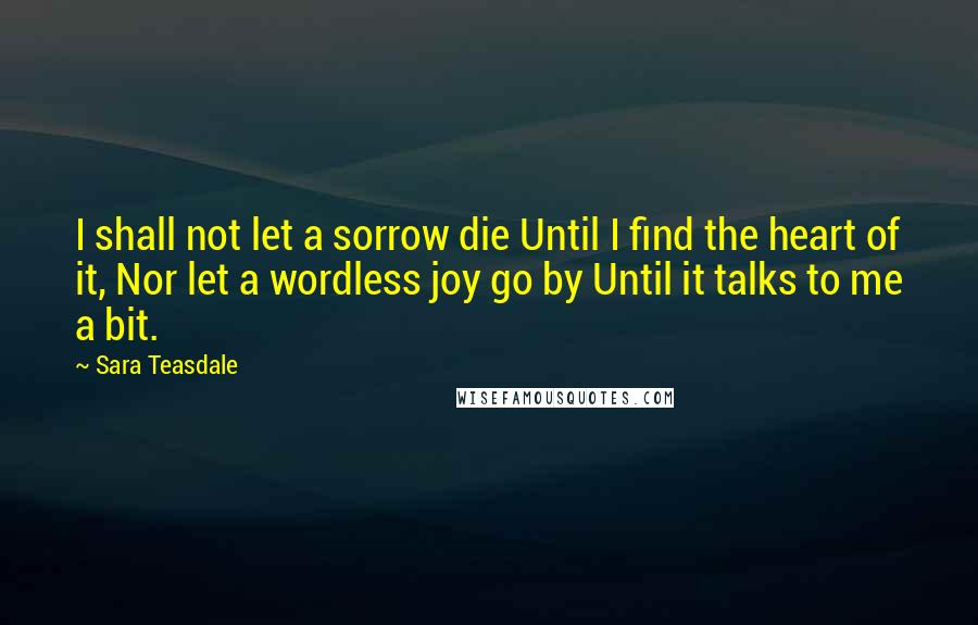 Sara Teasdale Quotes: I shall not let a sorrow die Until I find the heart of it, Nor let a wordless joy go by Until it talks to me a bit.