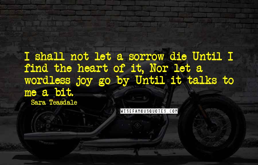 Sara Teasdale Quotes: I shall not let a sorrow die Until I find the heart of it, Nor let a wordless joy go by Until it talks to me a bit.