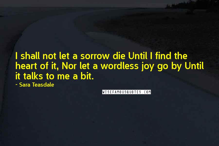 Sara Teasdale Quotes: I shall not let a sorrow die Until I find the heart of it, Nor let a wordless joy go by Until it talks to me a bit.