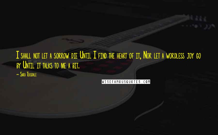 Sara Teasdale Quotes: I shall not let a sorrow die Until I find the heart of it, Nor let a wordless joy go by Until it talks to me a bit.