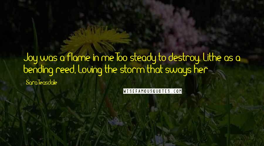 Sara Teasdale Quotes: Joy was a flame in me Too steady to destroy. Lithe as a bending reed, Loving the storm that sways her