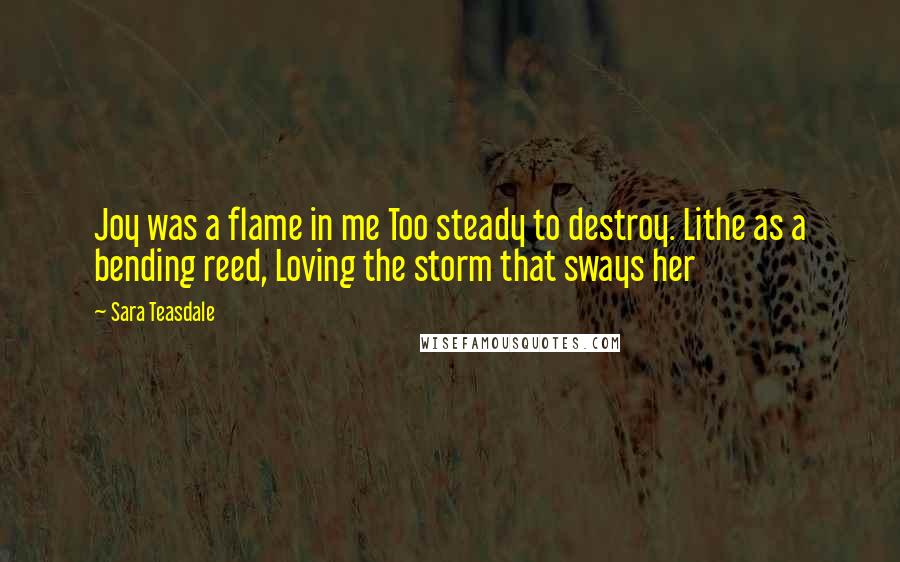 Sara Teasdale Quotes: Joy was a flame in me Too steady to destroy. Lithe as a bending reed, Loving the storm that sways her