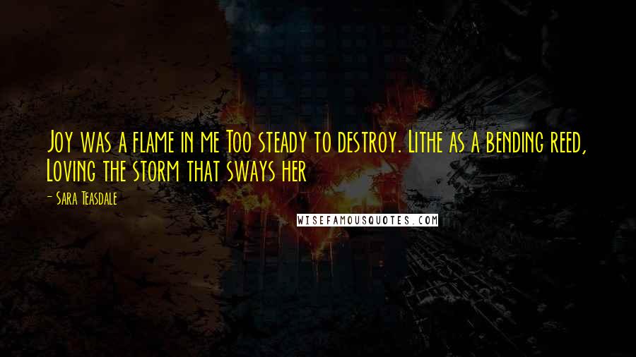 Sara Teasdale Quotes: Joy was a flame in me Too steady to destroy. Lithe as a bending reed, Loving the storm that sways her