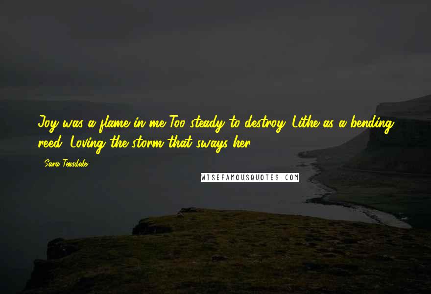 Sara Teasdale Quotes: Joy was a flame in me Too steady to destroy. Lithe as a bending reed, Loving the storm that sways her