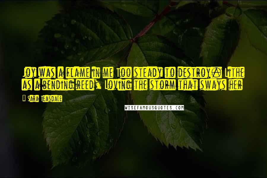 Sara Teasdale Quotes: Joy was a flame in me Too steady to destroy. Lithe as a bending reed, Loving the storm that sways her