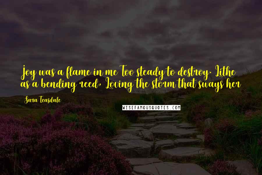 Sara Teasdale Quotes: Joy was a flame in me Too steady to destroy. Lithe as a bending reed, Loving the storm that sways her