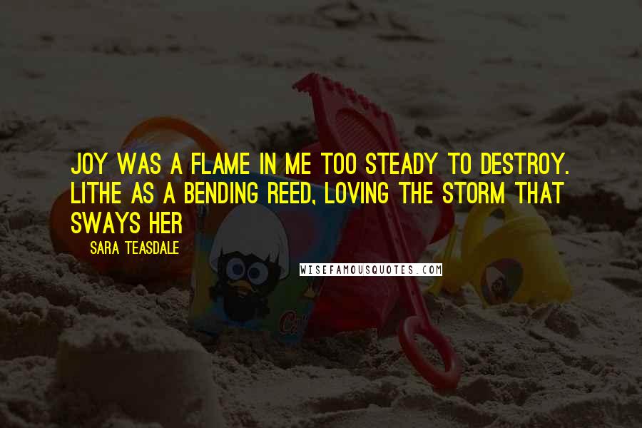 Sara Teasdale Quotes: Joy was a flame in me Too steady to destroy. Lithe as a bending reed, Loving the storm that sways her