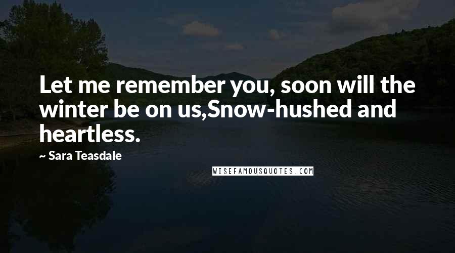 Sara Teasdale Quotes: Let me remember you, soon will the winter be on us,Snow-hushed and heartless.