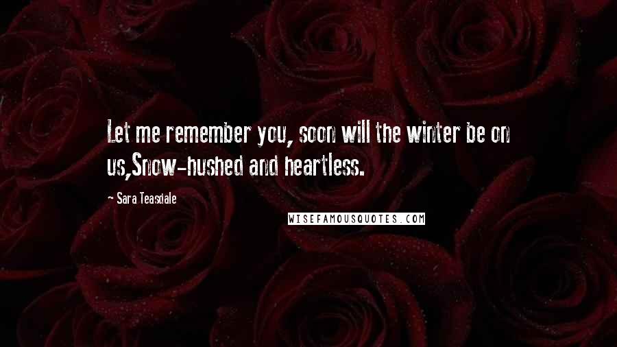 Sara Teasdale Quotes: Let me remember you, soon will the winter be on us,Snow-hushed and heartless.