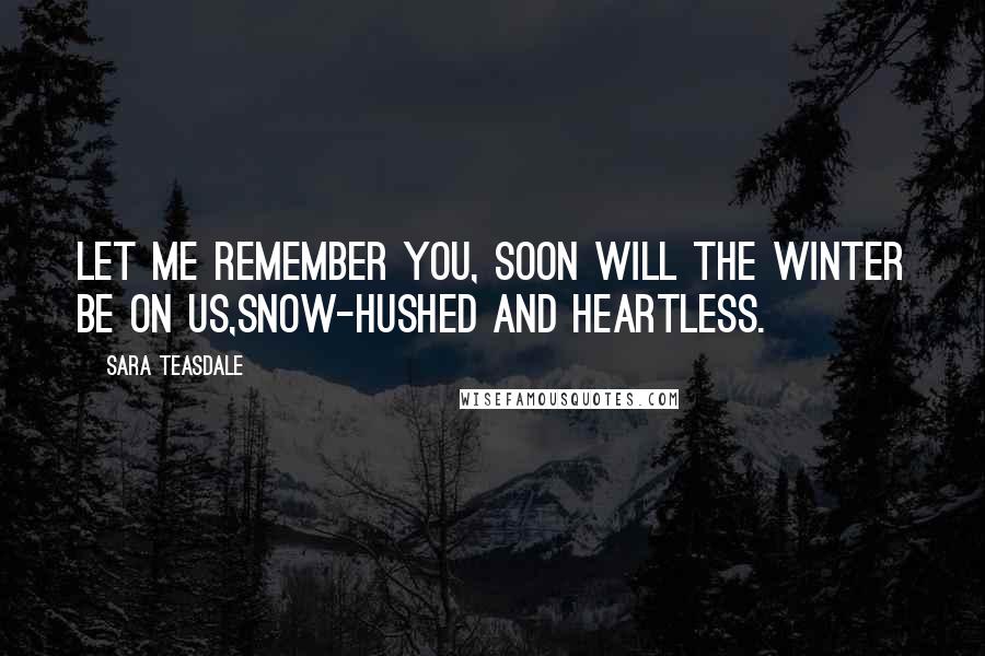 Sara Teasdale Quotes: Let me remember you, soon will the winter be on us,Snow-hushed and heartless.