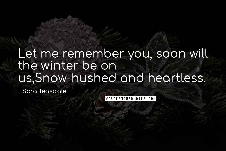 Sara Teasdale Quotes: Let me remember you, soon will the winter be on us,Snow-hushed and heartless.