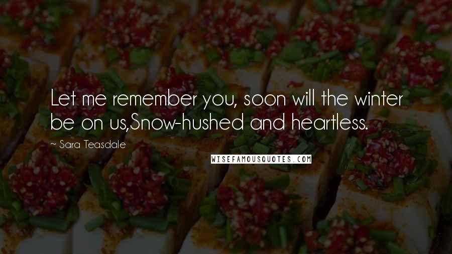 Sara Teasdale Quotes: Let me remember you, soon will the winter be on us,Snow-hushed and heartless.