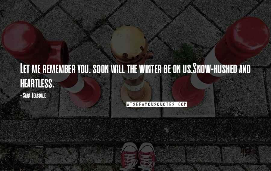 Sara Teasdale Quotes: Let me remember you, soon will the winter be on us,Snow-hushed and heartless.