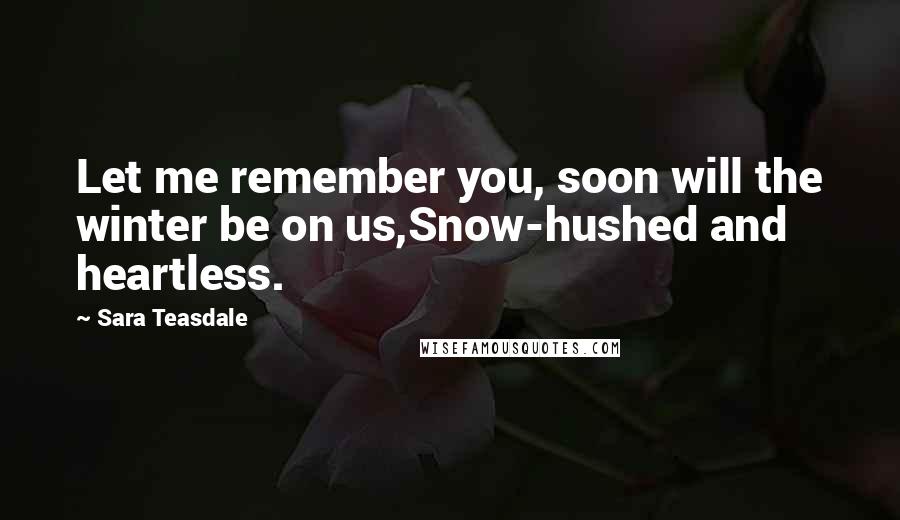 Sara Teasdale Quotes: Let me remember you, soon will the winter be on us,Snow-hushed and heartless.