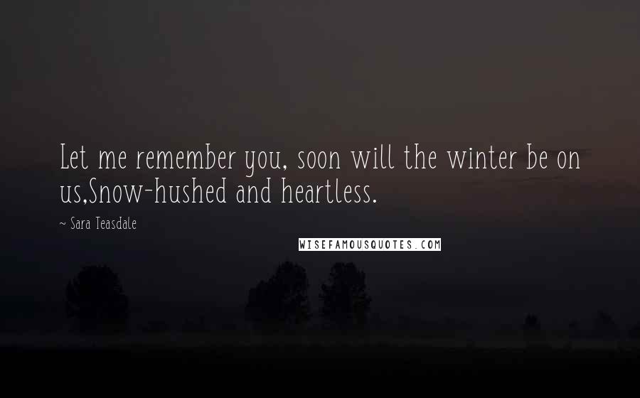 Sara Teasdale Quotes: Let me remember you, soon will the winter be on us,Snow-hushed and heartless.