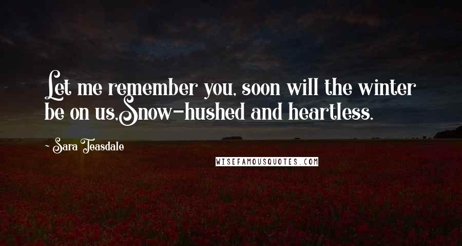 Sara Teasdale Quotes: Let me remember you, soon will the winter be on us,Snow-hushed and heartless.