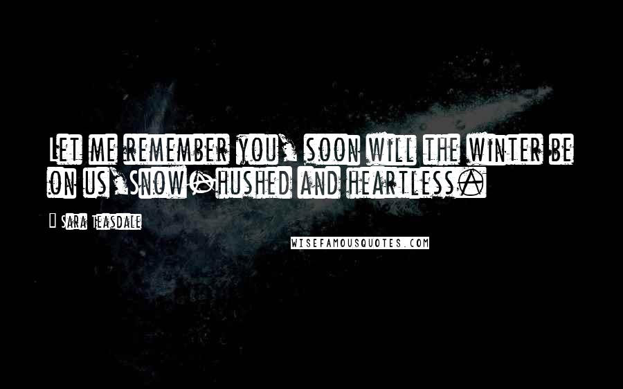 Sara Teasdale Quotes: Let me remember you, soon will the winter be on us,Snow-hushed and heartless.