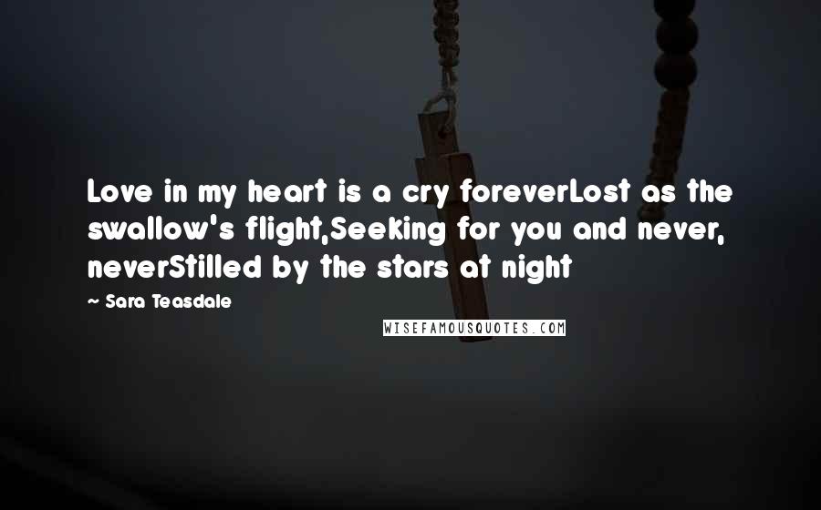 Sara Teasdale Quotes: Love in my heart is a cry foreverLost as the swallow's flight,Seeking for you and never, neverStilled by the stars at night