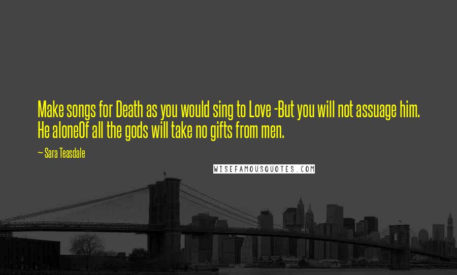 Sara Teasdale Quotes: Make songs for Death as you would sing to Love -But you will not assuage him. He aloneOf all the gods will take no gifts from men.