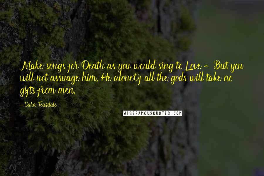 Sara Teasdale Quotes: Make songs for Death as you would sing to Love -But you will not assuage him. He aloneOf all the gods will take no gifts from men.