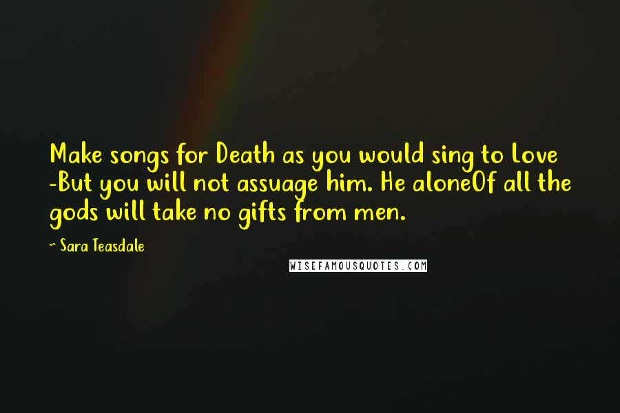 Sara Teasdale Quotes: Make songs for Death as you would sing to Love -But you will not assuage him. He aloneOf all the gods will take no gifts from men.