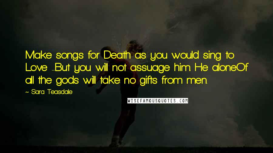 Sara Teasdale Quotes: Make songs for Death as you would sing to Love -But you will not assuage him. He aloneOf all the gods will take no gifts from men.