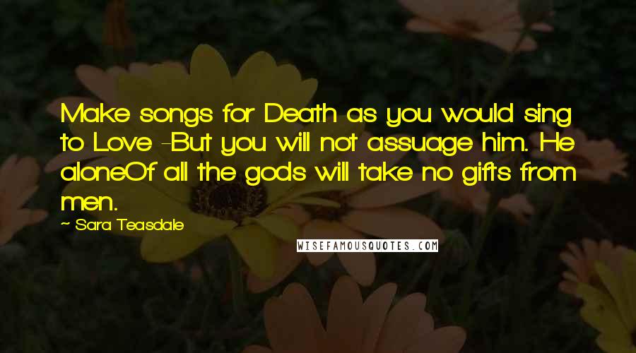 Sara Teasdale Quotes: Make songs for Death as you would sing to Love -But you will not assuage him. He aloneOf all the gods will take no gifts from men.