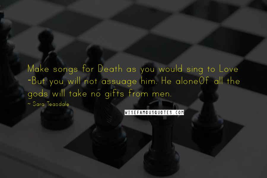 Sara Teasdale Quotes: Make songs for Death as you would sing to Love -But you will not assuage him. He aloneOf all the gods will take no gifts from men.