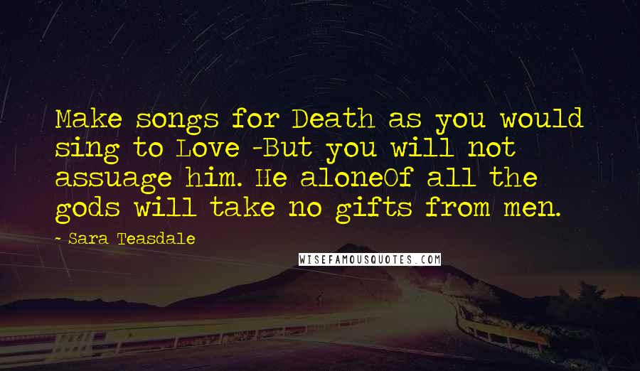 Sara Teasdale Quotes: Make songs for Death as you would sing to Love -But you will not assuage him. He aloneOf all the gods will take no gifts from men.