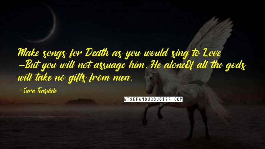 Sara Teasdale Quotes: Make songs for Death as you would sing to Love -But you will not assuage him. He aloneOf all the gods will take no gifts from men.