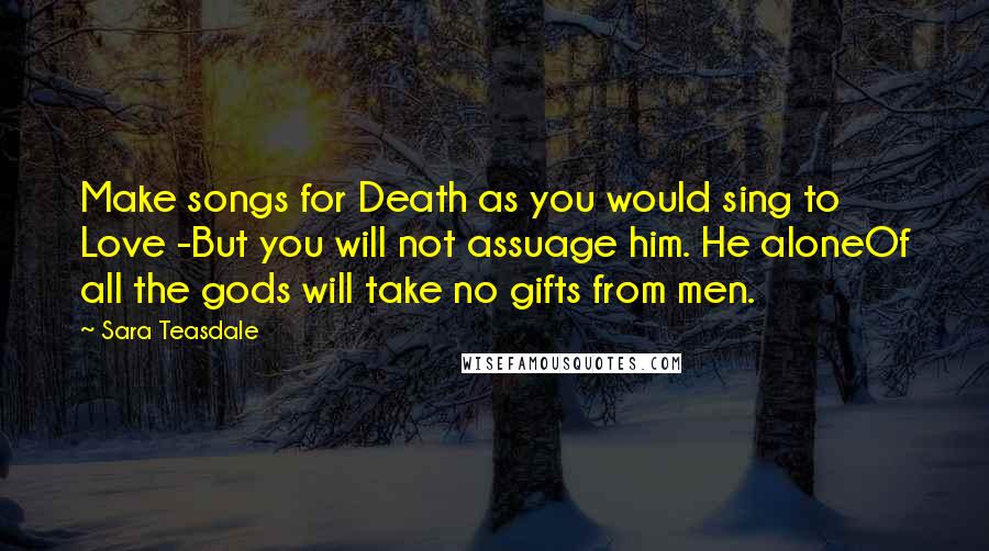 Sara Teasdale Quotes: Make songs for Death as you would sing to Love -But you will not assuage him. He aloneOf all the gods will take no gifts from men.