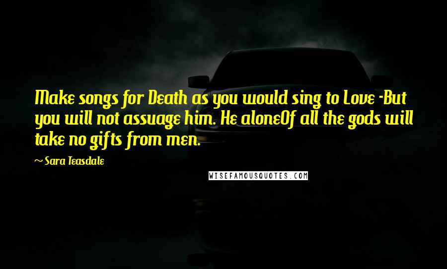 Sara Teasdale Quotes: Make songs for Death as you would sing to Love -But you will not assuage him. He aloneOf all the gods will take no gifts from men.