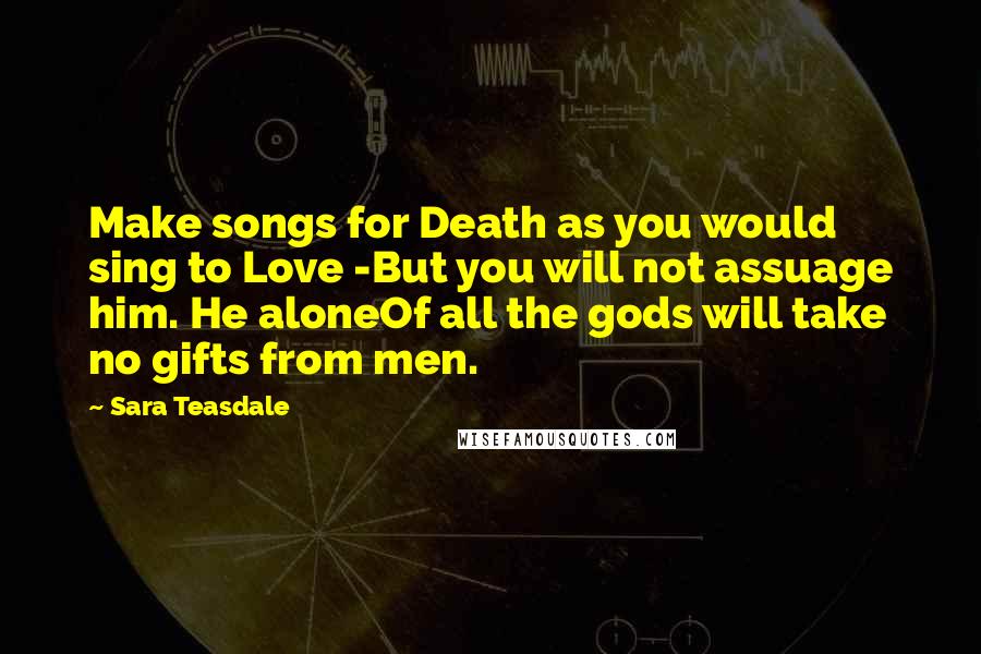 Sara Teasdale Quotes: Make songs for Death as you would sing to Love -But you will not assuage him. He aloneOf all the gods will take no gifts from men.