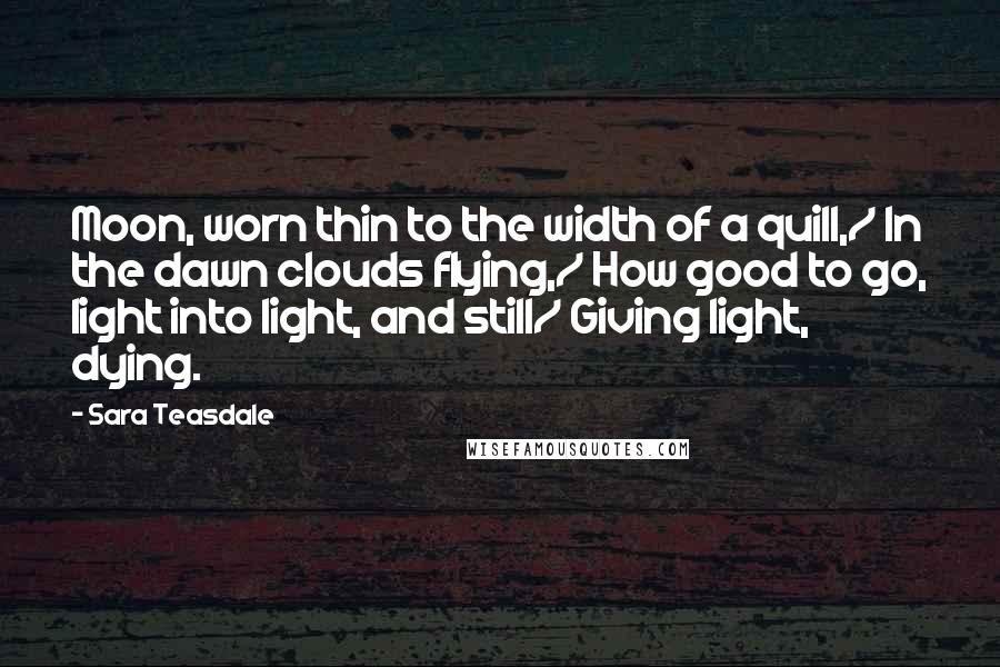 Sara Teasdale Quotes: Moon, worn thin to the width of a quill,/ In the dawn clouds flying,/ How good to go, light into light, and still/ Giving light, dying.