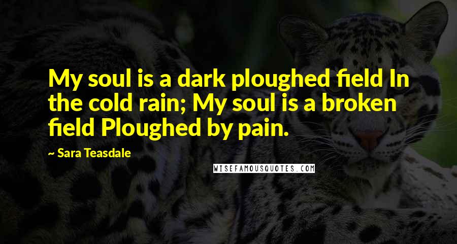 Sara Teasdale Quotes: My soul is a dark ploughed field In the cold rain; My soul is a broken field Ploughed by pain.