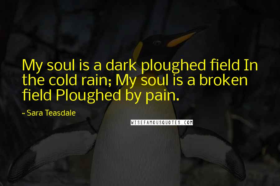 Sara Teasdale Quotes: My soul is a dark ploughed field In the cold rain; My soul is a broken field Ploughed by pain.