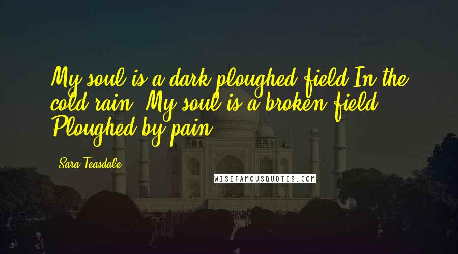 Sara Teasdale Quotes: My soul is a dark ploughed field In the cold rain; My soul is a broken field Ploughed by pain.