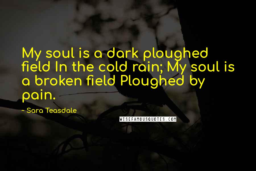 Sara Teasdale Quotes: My soul is a dark ploughed field In the cold rain; My soul is a broken field Ploughed by pain.