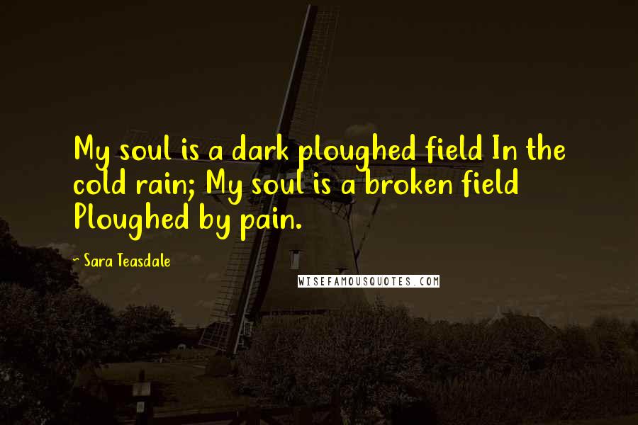 Sara Teasdale Quotes: My soul is a dark ploughed field In the cold rain; My soul is a broken field Ploughed by pain.