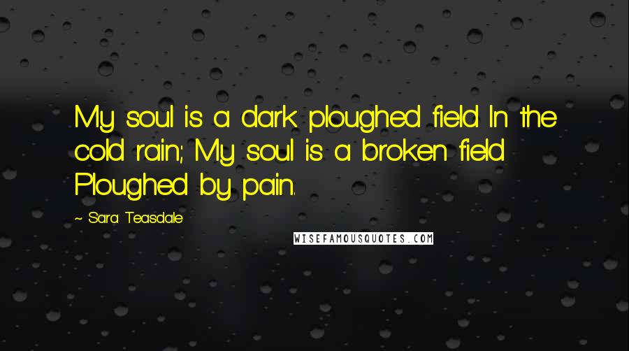 Sara Teasdale Quotes: My soul is a dark ploughed field In the cold rain; My soul is a broken field Ploughed by pain.