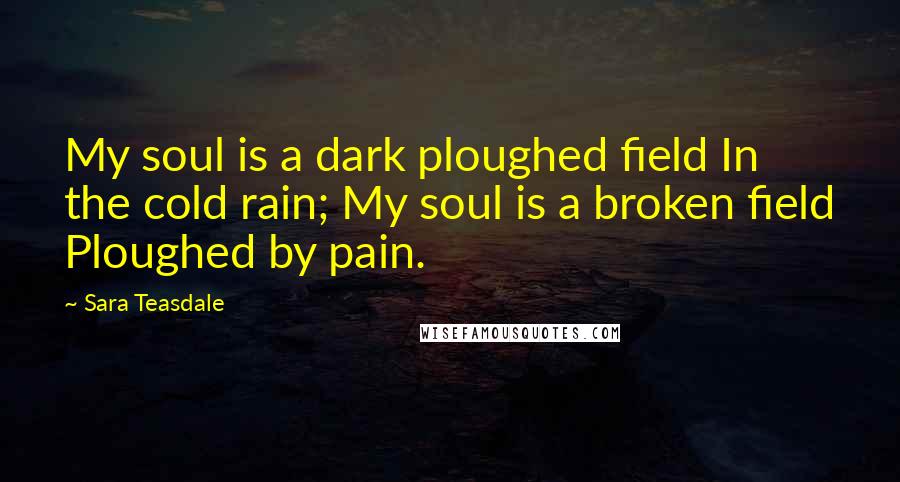 Sara Teasdale Quotes: My soul is a dark ploughed field In the cold rain; My soul is a broken field Ploughed by pain.