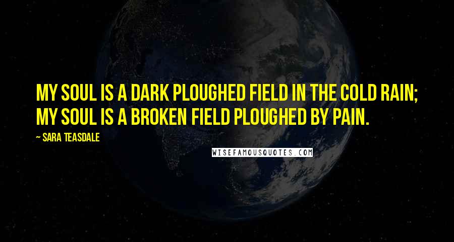 Sara Teasdale Quotes: My soul is a dark ploughed field In the cold rain; My soul is a broken field Ploughed by pain.