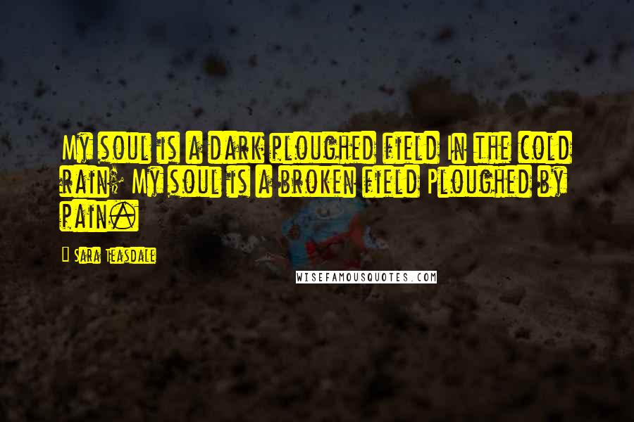 Sara Teasdale Quotes: My soul is a dark ploughed field In the cold rain; My soul is a broken field Ploughed by pain.