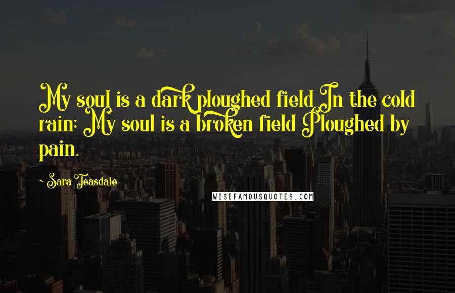 Sara Teasdale Quotes: My soul is a dark ploughed field In the cold rain; My soul is a broken field Ploughed by pain.