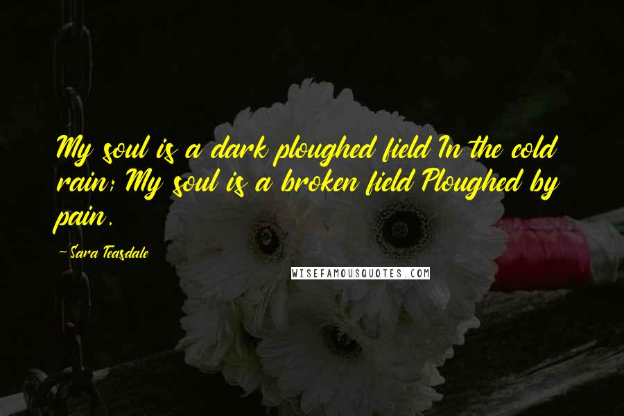 Sara Teasdale Quotes: My soul is a dark ploughed field In the cold rain; My soul is a broken field Ploughed by pain.