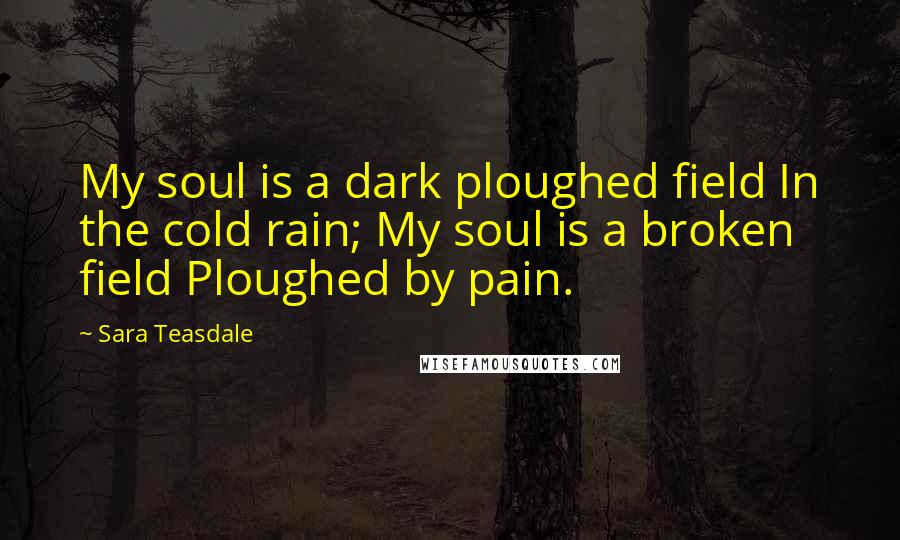 Sara Teasdale Quotes: My soul is a dark ploughed field In the cold rain; My soul is a broken field Ploughed by pain.